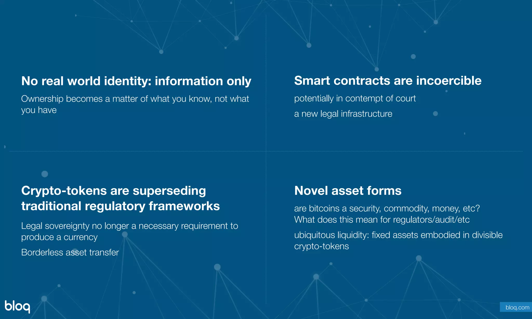 © Bloq, Inc. Strictly Private and Conﬁdential. All Rights Reserved. bloq.com
No real world identity: information only
Ownership becomes a matter of what you know, not what
you have
Novel asset forms
are bitcoins a security, commodity, money, etc?  
What does this mean for regulators/audit/etc
ubiquitous liquidity: ﬁxed assets embodied in divisible
crypto-tokens
Crypto-tokens are superseding
traditional regulatory frameworks
Legal sovereignty no longer a necessary requirement to
produce a currency
Borderless asset transfer
Smart contracts are incoercible
potentially in contempt of court
a new legal infrastructure
bloq.com
 
