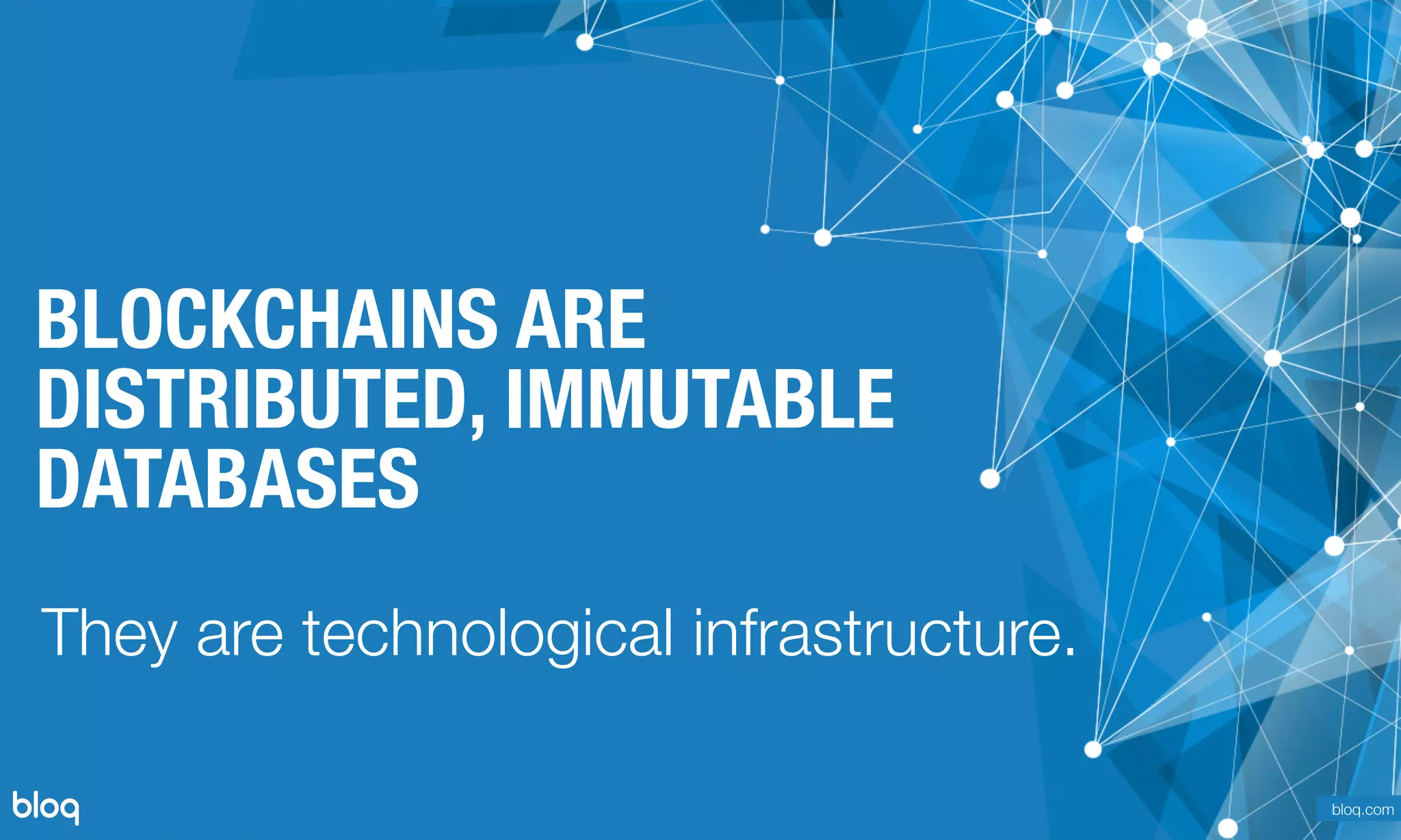 © Bloq, Inc. Strictly Private and Conﬁdential. All Rights Reserved. bloq.com
BLOCKCHAINS ARE
DISTRIBUTED, IMMUTABLE
DATABASES
They are technological infrastructure.
bloq.com
 