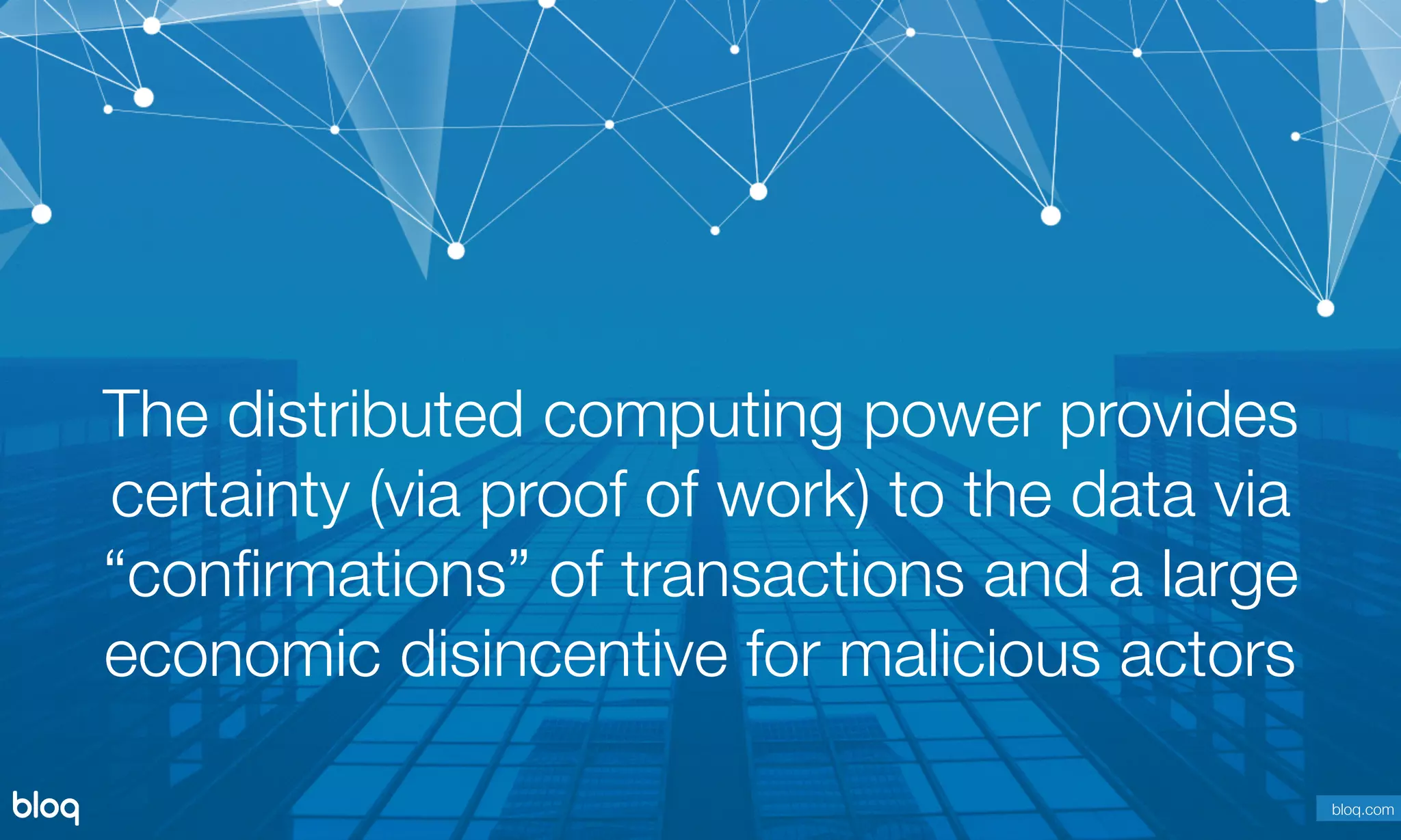 © Bloq, Inc. Strictly Private and Conﬁdential. All Rights Reserved. bloq.com
The distributed computing power provides
certainty (via proof of work) to the data via
“conﬁrmations” of transactions and a large
economic disincentive for malicious actors
bloq.com
 