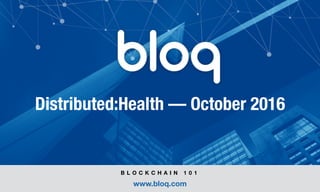 © Bloq, Inc. Strictly Private and Conﬁdential. All Rights Reserved. bloq.com
Distributed:Health — October 2016
B L O C K C H A I N 1 0 1
www.bloq.com
 