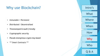 Why use Blockchain?
Who
Why
How
When
What
Where
Intro’s
Q & A
• Immutable / Persistent
• Distributed / Decentralised
• Timestamped & Audit friendly
• Cryptographic security
• Pseudo-Anonymous crypto-key based
• *** Smart Contracts ***
 