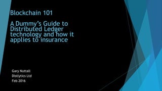 Blockchain 101
A Dummy’s Guide to
Distributed Ledger
technology and how it
applies to insurance
Gary Nuttall
Distlytics Ltd
Feb 2016
 