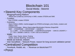 Blockchain 101
Social Media : Steemit
● Steemit Key Components
• Blogging/Posting Platform
• Valued and curated by community in SMD, creates STEEM and SMD
• Curation
• Earn STEEM, creates STEEM
• Currency
• Steem Dollars (SMD), market-pegged via STEEM exchanges, price feeds, creation and
inflation rules
• STEEM Exchanges : Bittrex,OpenLedger,Blocktrades,Poloniex,ShapeShift
• SMD → STEEM/SMD → BTC/STEEM → USD/BTC,
• e.g. 1 SMD → 0.729 STEEM/SMD → 0.000389 BTC/STEEM → 3340.51 USD/BTC =
• 1 x .729 x .000389 x 3340.51 = 0.947 USD as of 8/9/2017
• Wallet
• Public, Keys: Owner, Active, Posting
• Mobile: Android: BlockPay, Smartcoins
• Mobile @ Android, eSteem
• Inter-SocialNets – Network Power, reason for long account validation period
● Centralized Competition
• Facebook, Reddit, etc. → Revenue on blockchain???
● Ponzi
 