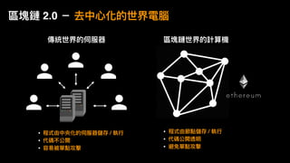 傳統世界的伺服器 區塊鏈世界的計算機
• 程式由節點儲存 / 執⾏行行
• 代碼公開透明
• 避免單點攻擊
• 程式由中央化的伺服器儲存 / 執⾏行行
• 代碼不公開
• 容易易被單點攻擊
區塊鏈 2.0 － 去中⼼心化的世界電腦
 