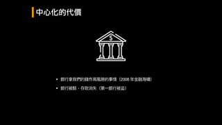 中心化的代價
• 銀⾏行行拿我們的錢作⾼高風險的事情（2008 年年⾦金金融海海嘯）
• 銀⾏行行被駭，存款消失（第⼀一銀⾏行行被盜）
 