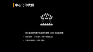 中心化的代價
• 銀⾏行行拿我們的錢作⾼高風險的事情（2008 年年⾦金金融海海嘯）
• 銀⾏行行被駭，存款消失（第⼀一銀⾏行行被盜）
• 交易易紀錄錯誤（⾏行行員寫錯）
 