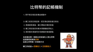 1. ⽤用⼾戶將交易易訊息傳送網路路中
比特幣的記帳機制
3. 礦⼯工收到交易易記錄，把交易易紀錄放進交易易池
4. ⾴頁⾯面被寫滿後，礦⼯工開始計算封裝值
5. 礦⼯工將封裝好的帳本⾴頁廣播給其他⼈人
6. 新的帳本⾴頁被同步到網路路的每個節點
系統會給第⼀一個算出封裝值的⼈人發比特幣
這個過程就稱為挖礦
這是比特幣唯⼀一的增發⽅方式
礦⼯工的收益 = 挖礦收入＋交易易費收入
 