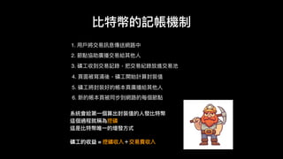 1. ⽤用⼾戶將交易易訊息傳送網路路中
比特幣的記帳機制
3. 礦⼯工收到交易易記錄，把交易易紀錄放進交易易池
4. ⾴頁⾯面被寫滿後，礦⼯工開始計算封裝值
5. 礦⼯工將封裝好的帳本⾴頁廣播給其他⼈人
6. 新的帳本⾴頁被同步到網路路的每個節點
系統會給第⼀一個算出封裝值的⼈人發比特幣
這個過程就稱為挖礦
這是比特幣唯⼀一的增發⽅方式
礦⼯工的收益 = 挖礦收入＋交易易費收入
2. 節點協助廣播交易易給其他⼈人
 