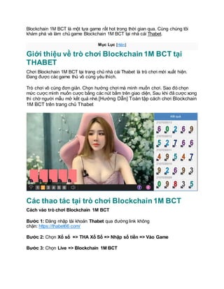 Blockchain 1M BCT là một tựa game rất hot trong thời gian qua. Cùng chúng tôi
khám phá và làm chủ game Blockchain 1M BCT tại nhà cái Thabet.
Mục Lục [Hiện]
Giới thiệu về trò chơi Blockchain 1M BCT tại
THABET
Chơi Blockchain 1M BCT tại trang chủ nhà cái Thabet là trò chơi mới xuất hiện.
Đang được các game thủ vô cùng yêu thích.
Trò chơi vô cùng đơn giản. Chọn hướng chơi mà mình muốn chơi. Sao đó chọn
mức cược mình muốn cược bằng các nút bấm trên giao diện, Sau khi đã cược xong
thì chờ người mẫu mở kết quả nhé.[Hướng Dẫn] Toàn tập cách chơi Blockchain
1M BCT trên trang chủ Thabet
Các thao tác tại trò chơi Blockchain 1M BCT
Cách vào trò chơi Blockchain 1M BCT
Bước 1: Đăng nhập tài khoản Thabet qua đường link không
chặn: https://thabet66.com/
Bước 2: Chọn Xổ số => THA Xổ Số => Nhập số tiền => Vào Game
Bước 3: Chọn Live => Blockchain 1M BCT
 