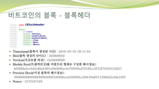 비트코인의 블록 - 블록헤더
 Timestamp(블록이 생성된 시간) : 2018-03-01 08:11:49
 Bits(블록 생성의 난이도) : 392009692
 Version(프로토콜 버전) : 0x20000000
 Merkle Root(트랜잭션 ID를 머클트리 형태로 구성한 해시정보) :
b958fda3ce4d3cd0a41f01a6b00f6ae4e70f498a27f526cc5612f72450152d17
 Previois Block(이전 블록의 해시정보) :
00000000000000000029b633899beed322666cc0041fbdf471300d52e6de1887
 Nonce : 2170187189
 