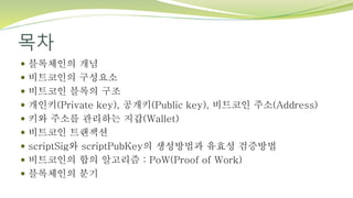 목차
 블록체인의 개념
 비트코인의 구성요소
 비트코인 블록의 구조
 개인키(Private key), 공개키(Public key), 비트코인 주소(Address)
 키와 주소를 관리하는 지갑(Wallet)
 비트코인 트랜잭션
 scriptSig와 scriptPubKey의 생성방법과 유효성 검증방법
 비트코인의 합의 알고리즘 : PoW(Proof of Work)
 블록체인의 분기
 