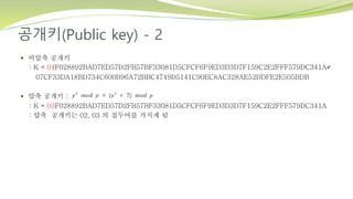 공개키(Public key) - 2
 비압축 공개키
: K = 04F028892BAD7ED57D2FB57BF33081D5CFCF6F9ED3D3D7F159C2E2FFF579DC341A↵
07CF33DA18BD734C600B96A72BBC4749D5141C90EC8AC328AE52DDFE2E505BDB
 압축 공개키 :
: K = 03F028892BAD7ED57D2FB57BF33081D5CFCF6F9ED3D3D7F159C2E2FFF579DC341A
: 압축 공개키는 02, 03 의 접두어를 가지게 됨
 