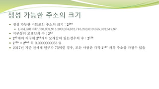 생성 가능한 주소의 크기
 생성 가능한 비트코인 주소의 크기 : 2160
 1,461,501,637,330,902,918,203,684,832,716,283,019,655,932,542,97
 지구상의 모래알의 수 : 263
 263개의 지구에 263개의 모래알이 있는경우의 수 : 2126
 2126 = 2160 의 0.0000000058 %
 2017년 기준 전세계 인구가 75억인 경우, 모든 사람은 각각 2127 개의 주소를 가질수 있음
 