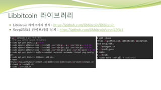 Libbitcoin 라이브러리
 Libbitcoin 라이브러리 설치 : https://github.com/libbitcoin/libbitcoin
 Secp256k1 라이브러리 설치 : https://github.com/libbitcoin/secp256k1
$ git clone
https://github.com/libbitcoin/secp256k1
$cd secp256k1
$ ./autogen.sh
$ ./configure
$ make
$ ./tests
$ sudo make install # optional
$ g++ version # g++ 버전 확인
# 만약 g++ 버전이 낮다면 업그레이드
$ sudo apt-get install g++-4.8
$ sudo update-alternatives --install /usr/bin/g++ g++ /usr/bin/g++-4.8 50
$ sudo update-alternatives --install /usr/bin/gcc gcc /usr/bin/gcc-4.8 50
$ sudo update-alternatives --install /usr/bin/gcov gcov /usr/bin/gcov-4.8 50
$ sudo apt-get install build-essential autoconf automake libtool pkg-config
git
$ sudo apt-get install libboost-all-dev
$ wget
https://raw.githubusercontent.com/libbitcoin/libbitcoin/version3/install.sh
$ chmod +x install.sh
$ sudo ./install.sh
 