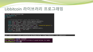 Libbitcoin 라이브러리 프로그래밍
#include <bitcoin/bitcoin.hpp>
using namespace bc;
int main()
{
// Extracting Satoshi's words from genesis block.
const auto block = bc::chain::block::genesis_mainnet();
const auto& coinbase = block.transactions().front();
const auto& input = coinbase.inputs().front();
BITCOIN_ASSERT_MSG(input.script().size() > 2u, "unexpected genesis");
const auto headline = input.script()[2].data();
std::string message(headline.begin(), headline.end());
bc::cout << message << std::endl;
return EXIT_SUCCESS;
}
$ g++ -std=c++11 -o satoshi satoshiwords.cpp $(pkg-config --cflags libbitcoin --libs libbitcoin)
 