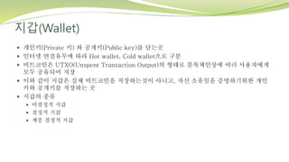 지갑(Wallet)
 개인키(Private 키) 와 공개키(Public key)를 담는곳
 인터넷 연결유무에 따라 Hot wallet, Cold wallet으로 구분
 비트코인은 UTXO(Unspent Transaction Output)의 형태로 블록체인상에 여러 사용자에게
모두 공유되어 저장
 이와 같이 지갑은 실제 비트코인을 저장하는것이 아니고, 자신 소유임을 증명하기위한 개인
키와 공개키를 저장하는 곳
 지갑의 종류
 비결정적 지갑
 결정적 지갑
 계층 결정적 지갑
 