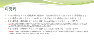 확장키
 키 유도함수는 세가지 입력값(키, 체인코드, 목표자식의 인덱스)을 기반으로 자식키를 생성
 키와 체인코드를 결합한것 : 256비트의 키와 256비트의 체인코드를 512비트로 결합
 확장 개인키 : 개인키와 체인코드의 결합, Base58Check 엔코딩시 ‘xprv’ 접두부
xprv9tyUQV64JT5qs3RSTJkXCWKMyUgoQp7F3hA1xzG6ZGu6u6Q9VMNjGr67Lctvy5P8oyaY
AL9CAWrUE9i6GoNMKUga5biW6Hx4tws2six3b9c
 확장 공개키 : 공개키와 체인코드의 결합, Base58Check 엔코딩시 ‘xpub’ 접두부
xpub67xpozcx8pe95XVuZLHXZeG6XWXHpGq6Qv5cmNfi7cS5mtjJ2tgypeQbBs2UAR6KECeeM
VKZBPLrtJunSDMstweyLXhRgPxdp14sk9tJPW9
 