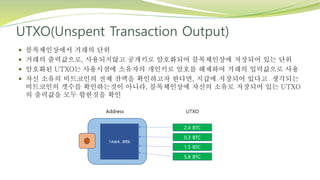 UTXO(Unspent Transaction Output)
 블록체인상에서 거래의 단위
 거래의 출력값으로, 사용되지않고 공개키로 암호화되어 블록체인상에 저장되어 있는 단위
 암호화된 UTXO는 사용시점에 소유자의 개인키로 암호를 해제하여 거래의 입력값으로 사용
 자신 소유의 비트코인의 전체 잔액을 확인하고자 한다면, 지갑에 저장되어 있다고 생각되는
비트코인의 갯수를 확인하는것이 아니라, 블록체인상에 자신의 소유로 저장되어 있는 UTXO
의 출력값을 모두 합한것을 확인
 
