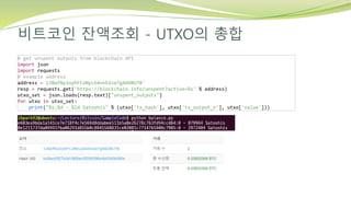 비트코인 잔액조회 - UTXO의 총합
# get unspent outputs from blockchain API
import json
import requests
# example address
address = 1JBwfNy2oyhFCoNyLb4nnh2se7gA6DBU7B'
resp = requests.get('https://blockchain.info/unspent?active=%s' % address)
utxo_set = json.loads(resp.text)["unspent_outputs"]
for utxo in utxo_set:
print("%s:%d - %ld Satoshis" % (utxo['tx_hash'], utxo['tx_output_n'], utxo['value']))
 