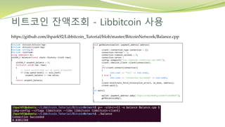 비트코인 잔액조회 - Libbitcoin 사용
https://github.com/ihpark92/Libbitcoin_Tutorial/blob/master/BitcoinNetwork/Balance.cpp
#include <bitcoin/bitcoin.hpp>
#include <bitcoin/client.hpp>
#include <string.h>
#include <iostream>
using namespace bc;
uint64_t balancer(const chain::history::list& rows)
{
uint64_t unspent_balance = 0;
for(const auto& row: rows)
{
// spend unconfirmed (or no spend attempted)
if (row.spend.hash() == null_hash)
unspent_balance += row.value;
}
return unspent_balance;
}
void getBalance(wallet::payment_address address)
{
client::connection_type connection = {};
connection.retries = 3;
connection.timeout_seconds = 8;
connection.server =
config::endpoint("tcp://mainnet.libbitcoin.net:9091");
client::obelisk_client client(connection);
……
if(!client.connect(connection))
{
std::cout << "Fail" << std::endl;
} else {
std::cout << "Connection Succeeded" << std::endl;
}
client.blockchain_fetch_history3(on_error2, on_done, address);
client.wait();
}
int main()
{
wallet::payment_address addy("15QzCiznJXqihKmNTgcxwS8nf7sdSXBAE9");
getBalance(addy);
}
 