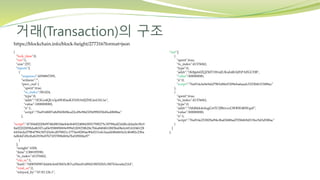 거래(Transaction)의 구조
{
"lock_time":0,
"ver":1,
"size":257,
"inputs":[
{
"sequence":4294967295,
"witness":"",
"prev_out":{
"spent":true,
"tx_index":581424,
"type":0,
"addr":"1E3GodQUs3pdW4SasKXNHAtfJZHGmUhUxe",
"value":1000000000,
"n":1,
"script":"76a9148f07a8d943b08ea22cd9e98d329d99025b45edfb88ac"
},
"script":"47304402206f9748d80344eb4ef6492248843f0f179f8275c30788adf3ddbcddaebc9fc0
8a02202f09fda4b5f7caf0e958889069e999d1fb9258b28c7b6a8484b108f5be08efc60141046128
6410eda379b4790c5ff7d3ebcd078821c1773ee8200ae90ef211efe3aadd48ab65e2c4b482c23ba
6db447d9cf6d63939e07b73f57898d69a7bd3f90f4a97"
}
],
"weight":1028,
"time":1388195590,
"tx_index":41376062,
"vin_sz":1,
"hash":"04905ff987ddd4cfe603b03cfb7ca50ee81d89d1f8f5f265c38f763eea4a21fd",
"vout_sz":2,
"relayed_by":"67.83.126.1",
"out":[
{
"spent":true,
"tx_index":41376062,
"type":0,
"addr":"1K8jp6ifZQZMT1WmJUKuh4RAJFtPAFGCHB",
"value":500000000,
"n":0,
"script":"76a914c6e8e9dd79b5d8fef5309eba6aadc5323bf6315f88ac"
},
{
"spent":true,
"tx_index":41376062,
"type":0,
"addr":"1Mdhkk4ofugGrtTCfJBiivzcGWRW4RWquF",
"value":500000000,
"n":1,
"script":"76a914e253829af94cfba03688ad705b6b9d519ec9d3d588ac"
}
]
},
https://blockchain.info/block-height/277316?format=json
 
