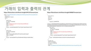 거래의 입력과 출력의 관계
https://blockchain.info/block-height/499118?format=json https://blockchain.info/block-height/500000?format=json
{
"lock_time":0,
"ver":1,
"size":215,
"inputs":[
{
"sequence":4294967295,
"witness":"0247304402205f39ccbab38b644acea0776d18cb63ce3e37428cbac06dc23b59c61607aef6
9102206b8610827e9cb853ea0ba38983662034bd3575cc1ab118fb66d6a98066fa0bed01210304c0156
3d46e38264283b99bb352b46e69bf132431f102d4bd9a9d8dab075e7f",
"prev_out":{
"spent":true,
"tx_index":311962649,
"type":0,
"addr":"3FfQGY7jqsADC7uTVqF3vKQzeNPiBPTqt4",
"value":34676070,
"n":0,
"script":"a914994394dbd20b7752e272458c738ae9b7666271b787"
},
"script":"1600142b2296c588ec413cebd19c3cbc04ea830ead6e78"
}
],
"weight":533,
"time":1513194393,
"tx_index":311967252,
"vin_sz":1,
"hash":"fe6c48bbfdc025670f4db0340650ba5a50f9307b091d9aaa19aa44291961c69f",
"hash":"503e4e9824282eb06f1a328484e2b367b5f4f93a405d6e7b97261bafabfb53d5",
"vout_sz":2,
"relayed_by":"0.0.0.0",
"out":[
{
"spent":true,
"tx_index":311962649,
"type":0,
"addr":"3FfQGY7jqsADC7uTVqF3vKQzeNPiBPTqt4",
"value":34676070,
"n":0,
"script":"a914994394dbd20b7752e272458c738ae9b7666271b787"
},
{
"spent":true,
"tx_index":311962649,
"type":0,
"addr":"1NdvAyRJLdK5EXs7DV3ebYb5wffdCZk1pD",
"value":31129454,
"n":1,
"script":"76a914ed5600751fea259a0f8c8bec09a626e7e4450e7a88ac"
}
]
 