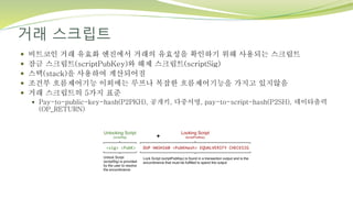 거래 스크립트
 비트코인 거래 유효화 엔진에서 거래의 유효성을 확인하기 위해 사용되는 스크립트
 잠금 스크립트(scriptPubKey)와 해제 스크립트(scriptSig)
 스택(stack)을 사용하여 계산되어짐
 조건부 흐름제어기능 이외에는 루프나 복잡한 흐름제어기능을 가지고 있지않음
 거래 스크립트의 5가지 표준
 Pay-to-public-key-hash(P2PKH), 공개키, 다중서명, pay-to-script-hash(P2SH), 데이타출력
(OP_RETURN)
 