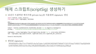 해제 스크립트(scriptSig) 생성하기
 16진수 트랜잭션 메시지와 private key를 사용하여 signature 생성
 생성된 signature
304402201c3be71e1794621cbe3a7adec1af25f818f238f5796d47152137eba710f2174a02204f8
fe667b696e30012ef4e56ac96afb830bddffee3b15d2e474066ab3aa39bad
import hashlib, ecdsa, binascii
from ecdsa import SigningKey, SECP256k1
mhex =
‘0100000001416e9b4555180aaa0c417067a46607bc58c96f0131b2f41f7d0fb665eab03a7e000000001976a91499b1ebcfc11a13df5161aba81
60460fe1601d54188acffffffff01204e0000000000001976a914e81d742e2c3c7acd4c29de090fc2c4d4120b2bf888ac0000000001000000’
txHash = hashlib.sha256(hashlib.sha256(mhex.decode('hex')).digest()).hexdigest()
privkey = '3cd0560f5b27591916c643a0b7aa69d03839380a738d2e912990dcc573715d2c'
signingkey = ecdsa.SigningKey.from_string(privkey.decode('hex'), curve=ecdsa.SECP256k1)
SIG = signingkey.sign_digest(txhash, sigencode=ecdsa.util.sigencode_der_canonize)
binascii.hexlify(SIG)
 
