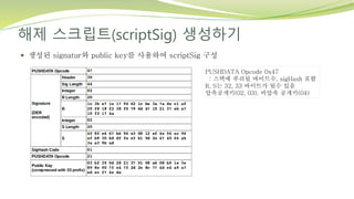 해제 스크립트(scriptSig) 생성하기
 생성된 signatur와 public key를 사용하여 scriptSig 구성
PUSHDATA Opcode 0x47
: 스택에 푸쉬될 바이트수, sigHash 포함
R, S는 32, 33 바이트가 될수 있음
압축공개키(02, 03), 비압축 공개키(04)
 
