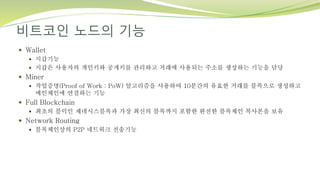 비트코인 노드의 기능
 Wallet
 지갑기능
 지갑은 사용자의 개인키와 공개키를 관리하고 거래에 사용되는 주소를 생성하는 기능을 담당
 Miner
 작업증명(Proof of Work : PoW) 알고리즘을 사용하여 10분간의 유효한 거래를 블록으로 생성하고
메인체인에 연결하는 기능
 Full Blockchain
 최초의 블럭인 제네시스블록과 가장 최신의 블록까지 포함한 완전한 블록체인 복사본을 보유
 Network Routing
 블록체인상의 P2P 네트워크 전송기능
 