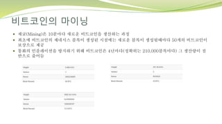 비트코인의 마이닝
 채굴(Mining)은 10분마다 새로운 비트코인을 생산하는 과정
 최초에 비트코인의 제네시스 블록이 생성된 시점에는 새로운 블록이 생성될때마다 50개의 비트코인이
보상으로 제공
 통화의 인플레이션을 방지하기 위해 비트코인은 4년마다(정확히는 210,000블록마다) 그 생산량이 절
반으로 줄어듬
 