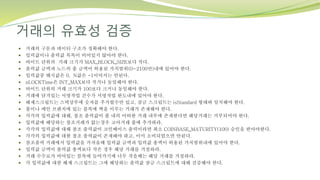 거래의 유효성 검증
 거래의 구문과 데이터 구조가 정확해야 한다.
 입력값이나 출력값 목록이 비어있지 않아야 한다.
 바이트 단위의 거래 크기가 MAX_BLOCK_SIZE보다 작다.
 출력값 금액과 노드의 총 금액이 허용된 가치범위(0~2100만)내에 있어야 한다.
 입력값중 해시값은 0, N값은 -1이어서는 안된다.
 nLOCKTime은 INT_MAX보다 작거나 동일해야 한다.
 바이트 단위의 거래 크기가 100보다 크거나 동일해야 한다.
 거래에 담겨있는 서명작업 건수가 서명작업 한도내에 있어야 한다.
 해제스크립트는 스택상부에 숫자를 추가할수만 있고, 잠금 스크립트는 isStandard 형태와 일치해야 한다.
 풀이나 메인 브렌치에 있는 블록에 짝을 이루는 거래가 존재해야 한다.
 각각의 입력값에 대해, 참조 출력값이 풀 내의 어떠한 거래 내부에 존재한다면 해당거래는 거부되어야 한다.
 입력값에 해당하는 참조거래가 없는경우 고아거래 풀에 추가하라.
 각각의 입력값에 대해 참조 출력값이 코인베이스 출력이라면 최소 COINBASE_MATURITY(100) 승인을 받아야한다.
 각각의 입력값에 대한 참조 출력값이 존재해야 하고, 이미 소비되었으면 안된다.
 참조출력 거래에서 입력값을 가져올때 입력값 금액과 입력값 총액이 허용된 가치범위내에 있어야 한다.
 입력값 금액이 출력값 총액보다 작은 경우 해당 거래를 거절하라.
 거래 수수료가 비어있는 블록에 들어가기에 너무 작을때는 해당 거래를 거절하라.
 각 입력값에 대한 해제 스크립트는 그에 해당하는 출력값 잠금 스크립트에 대해 검증해야 한다.
 