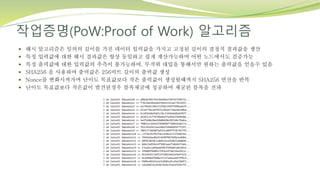 작업증명(PoW:Proof of Work) 알고리즘
 해시 알고리즘은 임의의 길이를 가진 데이터 입력값을 가지고 고정된 길이의 결정적 결과값을 생산
 특정 입력값에 대한 해시 결과값은 항상 동일하고 쉽게 계산가능하며 어떤 노드에서도 검증가능
 특정 출력값에 대한 입력값의 추측이 불가능하여, 무작위 대입을 통해서만 원하는 출력값을 얻을수 있음
 SHA256 을 사용하여 출력값은 256비트 길이의 출력값 생성
 Nonce를 변화시켜가며 난이도 목표값보다 작은 출력값이 생성될때까지 SHA256 연산을 반복
 난이도 목표값보다 작은값이 발견된경우 블록채굴에 성공하여 채굴된 블록을 전파
 