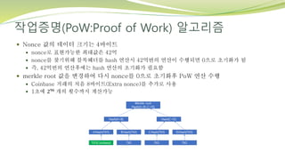 작업증명(PoW:Proof of Work) 알고리즘
 Nonce 값의 데이터 크기는 4바이트
 nonce로 표현가능한 최대값은 42억
 nonce를 찾기위해 블록헤더를 hash 연산시 42억번의 연산이 수행되면 0으로 초기화가 됨
 즉, 42억번의 연산후에는 hash 연산의 초기화가 필요함
 merkle root 값을 변경하여 다시 nonce를 0으로 초기화후 PoW 연산 수행
 Coinbase 거래의 처음 8바이트(Extra nonce)를 추가로 사용
 1초에 296 개의 횟수까지 계산가능
 