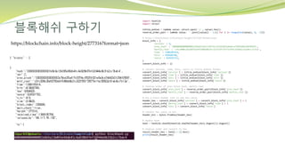블록해쉬 구하기
https://blockchain.info/block-height/277316?format=json
import hashlib
import struct
little_endian = lambda value: struct.pack('<L', value).hex()
reverse_order_pair = lambda value: ''.join([value[i - 2:i] for i in range(len(value), 0, -2)])
# https://blockchain.info/block-height/277316?format=json
block_info = {
'version' : 2,
'prev_hash' : '0000000000000002a7bbd25a417c0374cc55261021e8a9ca74442b01284f0569',
'merkle_root' : 'c91c008c26e50763e9f548bb8b2fc323735f73577effbc55502c51eb4cc7cf2e',
'time' : 1388185914,
'bits' : 419668748,
'nonce' : 924591752,
}
convert_block_info = {}
# convert version, time, bits, nonce to little endian format
convert_block_info['version'] = little_endian(block_info['version'])
convert_block_info['time'] = little_endian(block_info['time'])
convert_block_info['bits'] = little_endian(block_info['bits'])
convert_block_info['nonce'] = little_endian(block_info['nonce'])
# reverse order of prev block hash, merkle root
convert_block_info['prev_hash'] = reverse_order_pair(block_info['prev_hash'])
convert_block_info['merkle_root'] = reverse_order_pair(block_info['merkle_root'])
# mix 6 block header info to one hex value
header_hex = convert_block_info['version'] + convert_block_info['prev_hash'] + 
convert_block_info['merkle_root'] + convert_block_info['time'] + 
convert_block_info['bits'] + convert_block_info['nonce']
# convert hex value to bin
header_bin = bytes.fromhex(header_hex)
# double hash
hash = hashlib.sha256(hashlib.sha256(header_bin).digest()).digest()
# reverse order and convert to hex
result_header_hex = hash[::-1].hex()
print(result_header_hex)
 