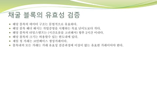 채굴 블록의 유효성 검증
 해당 블록의 데이터 구조는 문법적으로 유효하다.
 해당 블록 헤더 해시는 작업증명을 시행하는 목표 난이도보다 작다.
 해당 블록의 타임스탬프는 (시간오류를 고려해서) 향후 2시간 이내다.
 해당 블록의 크기는 허용할수 있는 한도내에 있다.
 제일 첫 거래는 코인베이스 생성거래이다.
 블록내의 모든 거래는 거래 유효성 검증과정에 이상이 없는 유효한 거래이어야 한다.
 