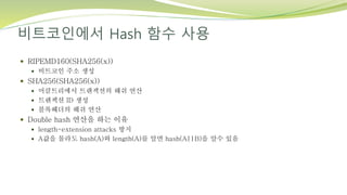 비트코인에서 Hash 함수 사용
 RIPEMD160(SHA256(x))
 비트코인 주소 생성
 SHA256(SHA256(x))
 머클트리에서 트랜잭션의 해쉬 연산
 트랜잭션 ID 생성
 블록헤더의 해쉬 연산
 Double hash 연산을 하는 이유
 length-extension attacks 방지
 A값을 몰라도 hash(A)와 length(A)를 알면 hash(A||B)을 알수 있음
 