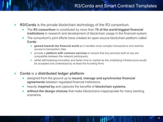 16
R3/Corda is the private blockchain technology of the R3 consortium.
The R3 consortium is constituted by more than 70 of...