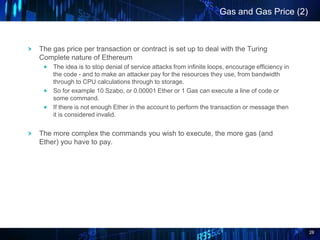 28
The gas price per transaction or contract is set up to deal with the Turing
Complete nature of Ethereum
The idea is to ...