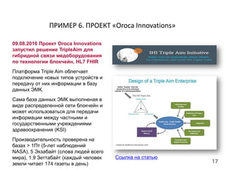 ПРИМЕР 6. ПРОЕКТ «Oroca Innovations»
09.08.2016 Проект Oroca Innovations
запустил решение TripleAim для
гибридной связи медоборудования
по технологии блокчейн, HL7 FHIR
Платформа Triple Aim облегчает
подключение новых типов устройств и
передачу от них информации в базу
данных ЭМК.
Сама база данных ЭМК выполненая в
виде распределенной сети блокчейн и
может использоваться для передачи
информации между частными и
государственными учреждениями
здравоохранения (KSI)
Производительность проверена на
базах > 1Пт (5-лет наблюдений
NASA), 5 Экзабайт (слова людей всего
мира), 1.9 Зеттабайт (каждый человек
земли читает 174 газеты в день)
Ссылка на статью
 