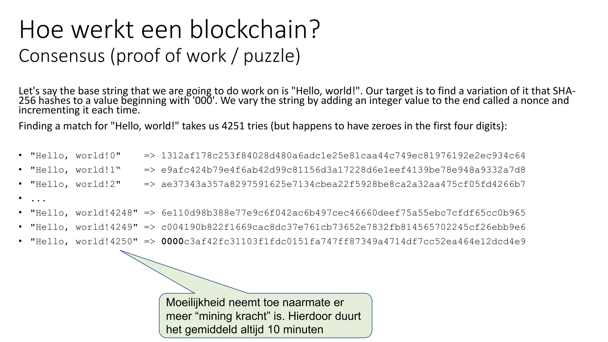 Hoe werkt een blockchain?
Consensus (proof of work / puzzle)
Let's say the base string that we are going to do work on is "Hello, world!". Our target is to find a variation of it that SHA-
256 hashes to a value beginning with '000'. We vary the string by adding an integer value to the end called a nonce and
incrementing it each time.
Finding a match for "Hello, world!" takes us 4251 tries (but happens to have zeroes in the first four digits):
• "Hello, world!0" => 1312af178c253f84028d480a6adc1e25e81caa44c749ec81976192e2ec934c64
• "Hello, world!1“ => e9afc424b79e4f6ab42d99c81156d3a17228d6e1eef4139be78e948a9332a7d8
• "Hello, world!2" => ae37343a357a8297591625e7134cbea22f5928be8ca2a32aa475cf05fd4266b7
• ...
• "Hello, world!4248" => 6e110d98b388e77e9c6f042ac6b497cec46660deef75a55ebc7cfdf65cc0b965
• "Hello, world!4249" => c004190b822f1669cac8dc37e761cb73652e7832fb814565702245cf26ebb9e6
• "Hello, world!4250" => 0000c3af42fc31103f1fdc0151fa747ff87349a4714df7cc52ea464e12dcd4e9
Moeilijkheid neemt toe naarmate er
meer “mining kracht” is. Hierdoor duurt
het gemiddeld altijd 10 minuten
 