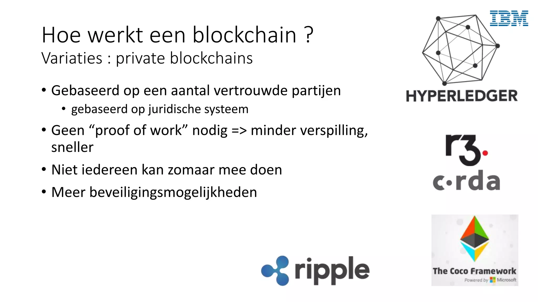 Hoe werkt een blockchain ?
Variaties : private blockchains
• Gebaseerd op een aantal vertrouwde partijen
• gebaseerd op juridische systeem
• Geen “proof of work” nodig => minder verspilling,
sneller
• Niet iedereen kan zomaar mee doen
• Meer beveiligingsmogelijkheden
 