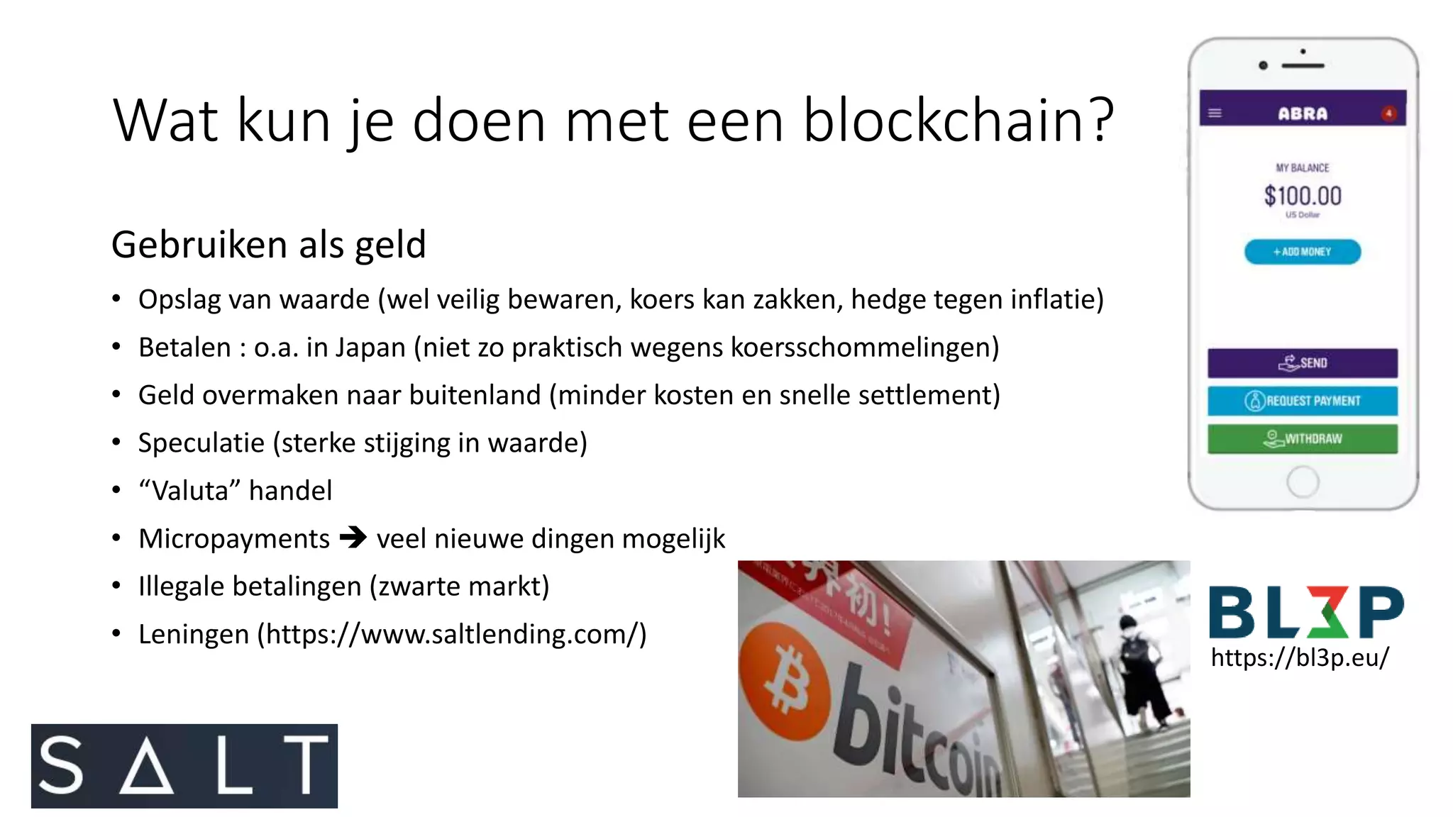 Wat kun je doen met een blockchain?
Gebruiken als geld
• Opslag van waarde (wel veilig bewaren, koers kan zakken, hedge tegen inflatie)
• Betalen : o.a. in Japan (niet zo praktisch wegens koersschommelingen)
• Geld overmaken naar buitenland (minder kosten en snelle settlement)
• Speculatie (sterke stijging in waarde)
• “Valuta” handel
• Micropayments  veel nieuwe dingen mogelijk
• Illegale betalingen (zwarte markt)
• Leningen (https://www.saltlending.com/)
https://bl3p.eu/
 