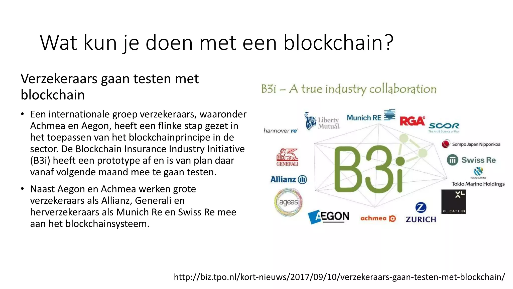 Wat kun je doen met een blockchain?
Verzekeraars gaan testen met
blockchain
• Een internationale groep verzekeraars, waaronder
Achmea en Aegon, heeft een flinke stap gezet in
het toepassen van het blockchainprincipe in de
sector. De Blockchain Insurance Industry Initiative
(B3i) heeft een prototype af en is van plan daar
vanaf volgende maand mee te gaan testen.
• Naast Aegon en Achmea werken grote
verzekeraars als Allianz, Generali en
herverzekeraars als Munich Re en Swiss Re mee
aan het blockchainsysteem.
http://biz.tpo.nl/kort-nieuws/2017/09/10/verzekeraars-gaan-testen-met-blockchain/
 