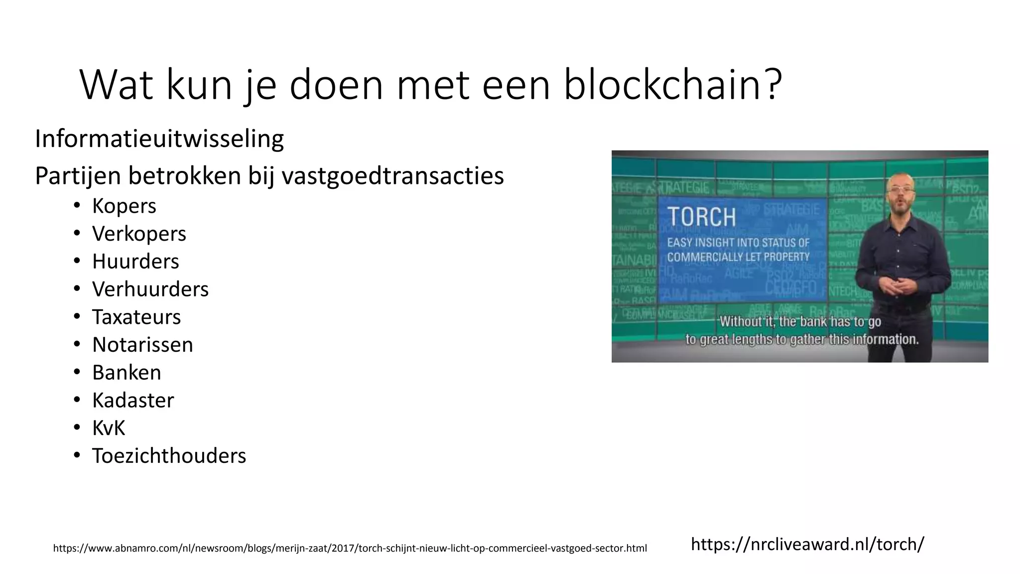 Wat kun je doen met een blockchain?
Informatieuitwisseling
Partijen betrokken bij vastgoedtransacties
• Kopers
• Verkopers
• Huurders
• Verhuurders
• Taxateurs
• Notarissen
• Banken
• Kadaster
• KvK
• Toezichthouders
https://nrcliveaward.nl/torch/https://www.abnamro.com/nl/newsroom/blogs/merijn-zaat/2017/torch-schijnt-nieuw-licht-op-commercieel-vastgoed-sector.html
 