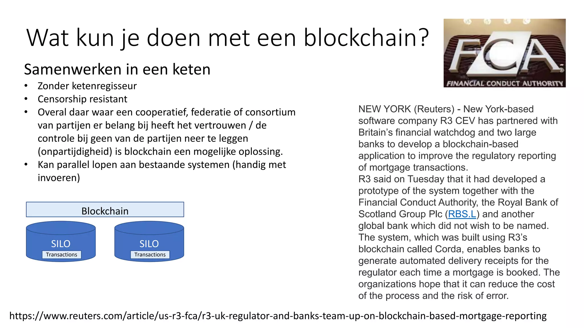 SILO
Transactions
Blockchain
SILO
Transactions
Samenwerken in een keten
• Zonder ketenregisseur
• Censorship resistant
• Overal daar waar een cooperatief, federatie of consortium
van partijen er belang bij heeft het vertrouwen / de
controle bij geen van de partijen neer te leggen
(onpartijdigheid) is blockchain een mogelijke oplossing.
• Kan parallel lopen aan bestaande systemen (handig met
invoeren)
https://www.reuters.com/article/us-r3-fca/r3-uk-regulator-and-banks-team-up-on-blockchain-based-mortgage-reporting
NEW YORK (Reuters) - New York-based
software company R3 CEV has partnered with
Britain’s financial watchdog and two large
banks to develop a blockchain-based
application to improve the regulatory reporting
of mortgage transactions.
R3 said on Tuesday that it had developed a
prototype of the system together with the
Financial Conduct Authority, the Royal Bank of
Scotland Group Plc (RBS.L) and another
global bank which did not wish to be named.
The system, which was built using R3’s
blockchain called Corda, enables banks to
generate automated delivery receipts for the
regulator each time a mortgage is booked. The
organizations hope that it can reduce the cost
of the process and the risk of error.
Wat kun je doen met een blockchain?
 