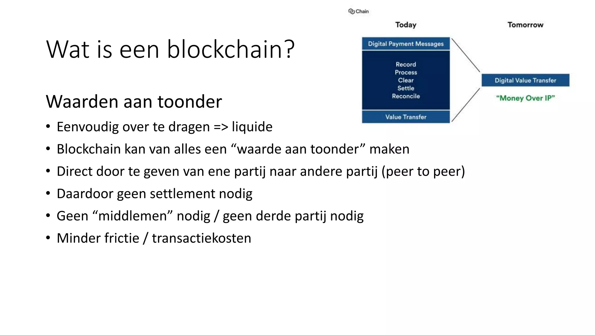 Wat is een blockchain?
Waarden aan toonder
• Eenvoudig over te dragen => liquide
• Blockchain kan van alles een “waarde aan toonder” maken
• Direct door te geven van ene partij naar andere partij (peer to peer)
• Daardoor geen settlement nodig
• Geen “middlemen” nodig / geen derde partij nodig
• Minder frictie / transactiekosten
 