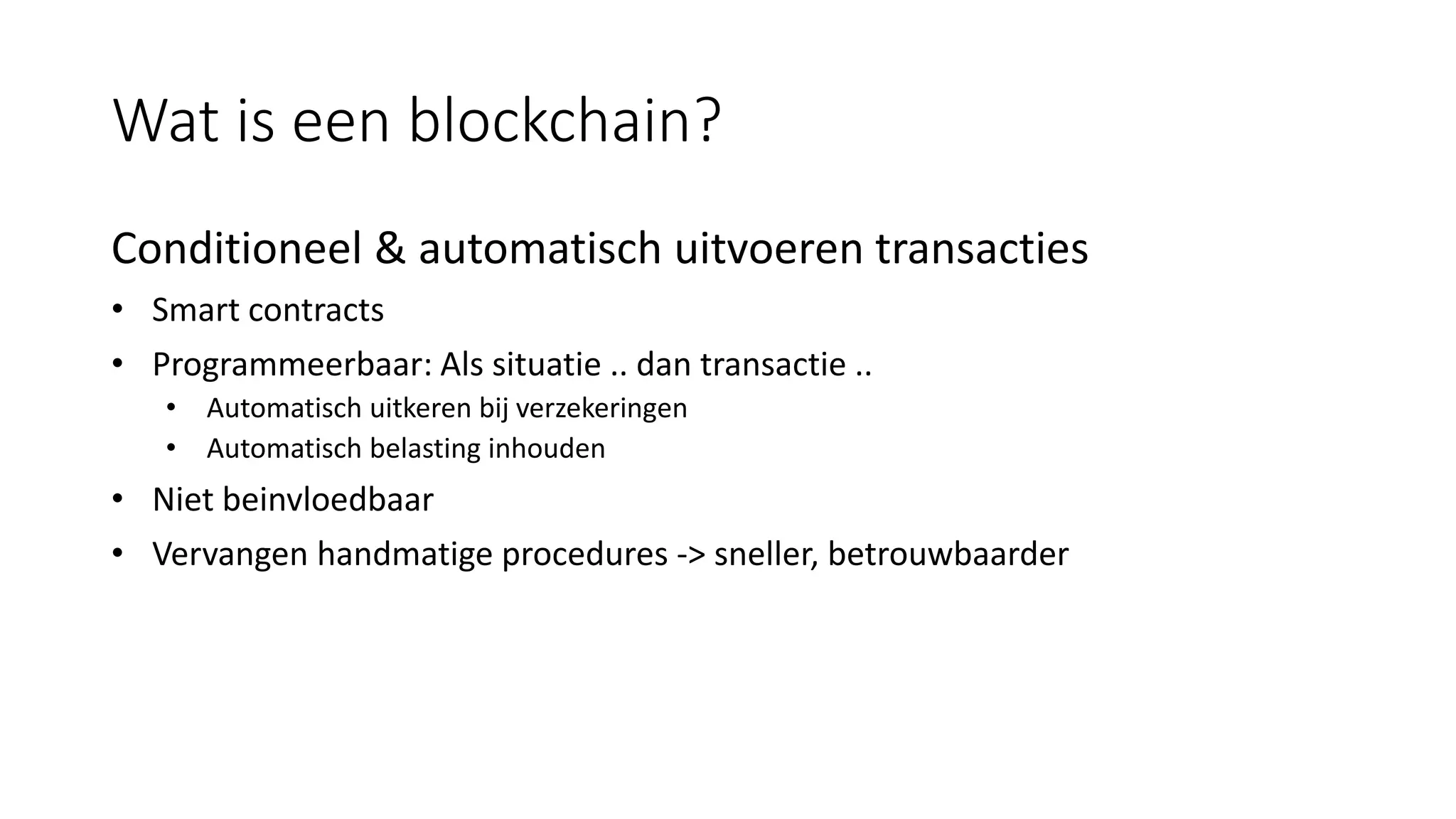 Wat is een blockchain?
Conditioneel & automatisch uitvoeren transacties
• Smart contracts
• Programmeerbaar: Als situatie .. dan transactie ..
• Automatisch uitkeren bij verzekeringen
• Automatisch belasting inhouden
• Niet beinvloedbaar
• Vervangen handmatige procedures -> sneller, betrouwbaarder
 