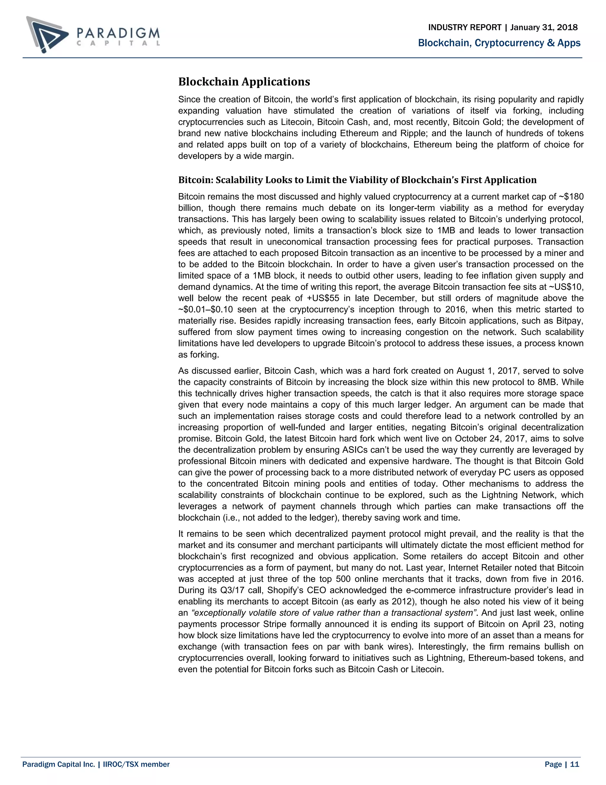 Paradigm Capital Inc. | IIROC/TSX member Page | 11
Blockchain, Cryptocurrency & Apps
INDUSTRY REPORT | January 31, 2018
Blockchain Applications
Since the creation of Bitcoin, the world’s first application of blockchain, its rising popularity and rapidly
expanding valuation have stimulated the creation of variations of itself via forking, including
cryptocurrencies such as Litecoin, Bitcoin Cash, and, most recently, Bitcoin Gold; the development of
brand new native blockchains including Ethereum and Ripple; and the launch of hundreds of tokens
and related apps built on top of a variety of blockchains, Ethereum being the platform of choice for
developers by a wide margin.
Bitcoin: Scalability Looks to Limit the Viability of Blockchain’s First Application
Bitcoin remains the most discussed and highly valued cryptocurrency at a current market cap of ~$180
billion, though there remains much debate on its longer-term viability as a method for everyday
transactions. This has largely been owing to scalability issues related to Bitcoin’s underlying protocol,
which, as previously noted, limits a transaction’s block size to 1MB and leads to lower transaction
speeds that result in uneconomical transaction processing fees for practical purposes. Transaction
fees are attached to each proposed Bitcoin transaction as an incentive to be processed by a miner and
to be added to the Bitcoin blockchain. In order to have a given user’s transaction processed on the
limited space of a 1MB block, it needs to outbid other users, leading to fee inflation given supply and
demand dynamics. At the time of writing this report, the average Bitcoin transaction fee sits at ~US$10,
well below the recent peak of +US$55 in late December, but still orders of magnitude above the
~$0.01–$0.10 seen at the cryptocurrency’s inception through to 2016, when this metric started to
materially rise. Besides rapidly increasing transaction fees, early Bitcoin applications, such as Bitpay,
suffered from slow payment times owing to increasing congestion on the network. Such scalability
limitations have led developers to upgrade Bitcoin’s protocol to address these issues, a process known
as forking.
As discussed earlier, Bitcoin Cash, which was a hard fork created on August 1, 2017, served to solve
the capacity constraints of Bitcoin by increasing the block size within this new protocol to 8MB. While
this technically drives higher transaction speeds, the catch is that it also requires more storage space
given that every node maintains a copy of this much larger ledger. An argument can be made that
such an implementation raises storage costs and could therefore lead to a network controlled by an
increasing proportion of well-funded and larger entities, negating Bitcoin’s original decentralization
promise. Bitcoin Gold, the latest Bitcoin hard fork which went live on October 24, 2017, aims to solve
the decentralization problem by ensuring ASICs can’t be used the way they currently are leveraged by
professional Bitcoin miners with dedicated and expensive hardware. The thought is that Bitcoin Gold
can give the power of processing back to a more distributed network of everyday PC users as opposed
to the concentrated Bitcoin mining pools and entities of today. Other mechanisms to address the
scalability constraints of blockchain continue to be explored, such as the Lightning Network, which
leverages a network of payment channels through which parties can make transactions off the
blockchain (i.e., not added to the ledger), thereby saving work and time.
It remains to be seen which decentralized payment protocol might prevail, and the reality is that the
market and its consumer and merchant participants will ultimately dictate the most efficient method for
blockchain’s first recognized and obvious application. Some retailers do accept Bitcoin and other
cryptocurrencies as a form of payment, but many do not. Last year, Internet Retailer noted that Bitcoin
was accepted at just three of the top 500 online merchants that it tracks, down from five in 2016.
During its Q3/17 call, Shopify’s CEO acknowledged the e-commerce infrastructure provider’s lead in
enabling its merchants to accept Bitcoin (as early as 2012), though he also noted his view of it being
an “exceptionally volatile store of value rather than a transactional system”. And just last week, online
payments processor Stripe formally announced it is ending its support of Bitcoin on April 23, noting
how block size limitations have led the cryptocurrency to evolve into more of an asset than a means for
exchange (with transaction fees on par with bank wires). Interestingly, the firm remains bullish on
cryptocurrencies overall, looking forward to initiatives such as Lightning, Ethereum-based tokens, and
even the potential for Bitcoin forks such as Bitcoin Cash or Litecoin.
 