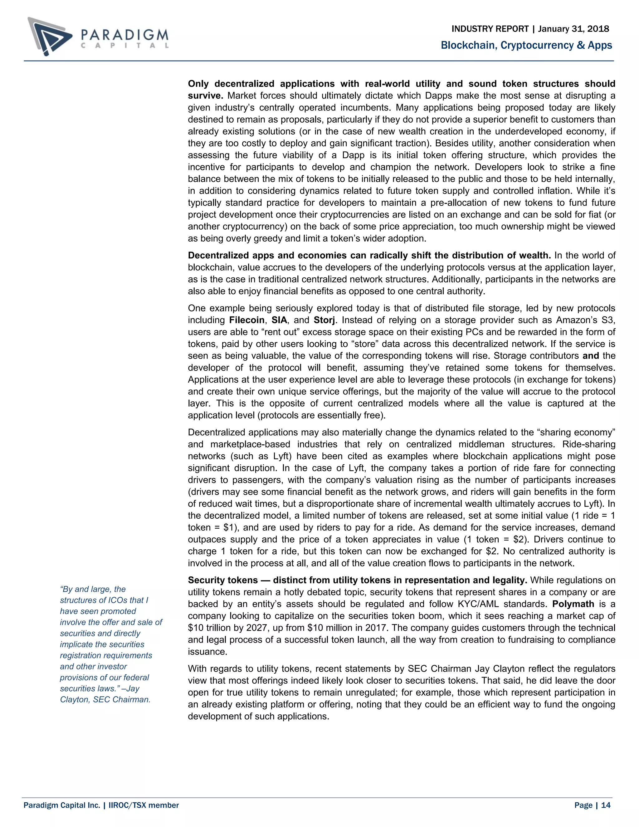 Paradigm Capital Inc. | IIROC/TSX member Page | 14
Blockchain, Cryptocurrency & Apps
INDUSTRY REPORT | January 31, 2018
Only decentralized applications with real-world utility and sound token structures should
survive. Market forces should ultimately dictate which Dapps make the most sense at disrupting a
given industry’s centrally operated incumbents. Many applications being proposed today are likely
destined to remain as proposals, particularly if they do not provide a superior benefit to customers than
already existing solutions (or in the case of new wealth creation in the underdeveloped economy, if
they are too costly to deploy and gain significant traction). Besides utility, another consideration when
assessing the future viability of a Dapp is its initial token offering structure, which provides the
incentive for participants to develop and champion the network. Developers look to strike a fine
balance between the mix of tokens to be initially released to the public and those to be held internally,
in addition to considering dynamics related to future token supply and controlled inflation. While it’s
typically standard practice for developers to maintain a pre-allocation of new tokens to fund future
project development once their cryptocurrencies are listed on an exchange and can be sold for fiat (or
another cryptocurrency) on the back of some price appreciation, too much ownership might be viewed
as being overly greedy and limit a token’s wider adoption.
Decentralized apps and economies can radically shift the distribution of wealth. In the world of
blockchain, value accrues to the developers of the underlying protocols versus at the application layer,
as is the case in traditional centralized network structures. Additionally, participants in the networks are
also able to enjoy financial benefits as opposed to one central authority.
One example being seriously explored today is that of distributed file storage, led by new protocols
including Filecoin, SIA, and Storj. Instead of relying on a storage provider such as Amazon’s S3,
users are able to “rent out” excess storage space on their existing PCs and be rewarded in the form of
tokens, paid by other users looking to “store” data across this decentralized network. If the service is
seen as being valuable, the value of the corresponding tokens will rise. Storage contributors and the
developer of the protocol will benefit, assuming they’ve retained some tokens for themselves.
Applications at the user experience level are able to leverage these protocols (in exchange for tokens)
and create their own unique service offerings, but the majority of the value will accrue to the protocol
layer. This is the opposite of current centralized models where all the value is captured at the
application level (protocols are essentially free).
Decentralized applications may also materially change the dynamics related to the “sharing economy”
and marketplace-based industries that rely on centralized middleman structures. Ride-sharing
networks (such as Lyft) have been cited as examples where blockchain applications might pose
significant disruption. In the case of Lyft, the company takes a portion of ride fare for connecting
drivers to passengers, with the company’s valuation rising as the number of participants increases
(drivers may see some financial benefit as the network grows, and riders will gain benefits in the form
of reduced wait times, but a disproportionate share of incremental wealth ultimately accrues to Lyft). In
the decentralized model, a limited number of tokens are released, set at some initial value (1 ride = 1
token = $1), and are used by riders to pay for a ride. As demand for the service increases, demand
outpaces supply and the price of a token appreciates in value (1 token = $2). Drivers continue to
charge 1 token for a ride, but this token can now be exchanged for $2. No centralized authority is
involved in the process at all, and all of the value creation flows to participants in the network.
Security tokens — distinct from utility tokens in representation and legality. While regulations on
utility tokens remain a hotly debated topic, security tokens that represent shares in a company or are
backed by an entity’s assets should be regulated and follow KYC/AML standards. Polymath is a
company looking to capitalize on the securities token boom, which it sees reaching a market cap of
$10 trillion by 2027, up from $10 million in 2017. The company guides customers through the technical
and legal process of a successful token launch, all the way from creation to fundraising to compliance
issuance.
With regards to utility tokens, recent statements by SEC Chairman Jay Clayton reflect the regulators
view that most offerings indeed likely look closer to securities tokens. That said, he did leave the door
open for true utility tokens to remain unregulated; for example, those which represent participation in
an already existing platform or offering, noting that they could be an efficient way to fund the ongoing
development of such applications.
“By and large, the
structures of ICOs that I
have seen promoted
involve the offer and sale of
securities and directly
implicate the securities
registration requirements
and other investor
provisions of our federal
securities laws.” –Jay
Clayton, SEC Chairman.
 